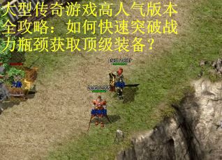 大型传奇游戏高人气版本全攻略:如何快速突破战力瓶颈获取顶级装备? 大型传奇游戏高人气版本全攻略:如何快速突破战力瓶颈获取顶级装备?