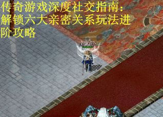 传奇游戏深度社交指南：解锁六大亲密关系玩法进阶攻略