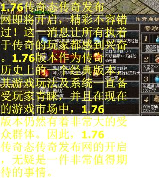 1.76传奇态传奇发布网即将开启，精彩不容错过！这一消息让所有执着于传奇的玩家都感到兴奋。1.76版本作为传奇历史上的一个经典版本，其游戏玩法及系统一直备受玩家青睐，并且在现在的游戏市场中，1.76版本仍然有着非常大的受众群体。因此，1.76传奇态传奇发布网的开启，无疑是一件非常值得期待的事情。