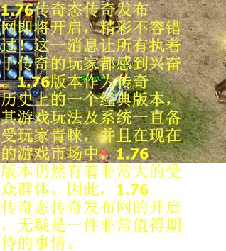 1.76传奇态传奇发布网即将开启，精彩不容错过！这一消息让所有执着于传奇的玩家都感到兴奋。1.76版本作为传奇历史上的一个经典版本，其游戏玩法及系统一直备受玩家青睐，并且在现在的游戏市场中，1.76版本仍然有着非常大的受众群体。因此，1.76传奇态传奇发布网的开启，无疑是一件非常值得期待的事情。
