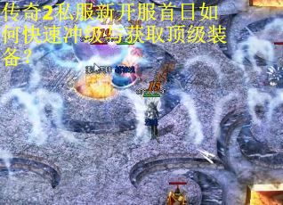 传奇2私服新开服首日如何快速冲级与获取顶级装备？