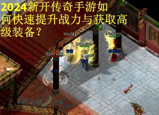 2024新开传奇手游如何快速提升战力与获取高级装备？